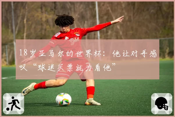 18岁亚马尔的世界杯：他让对手感叹“球迷买票就为看他”