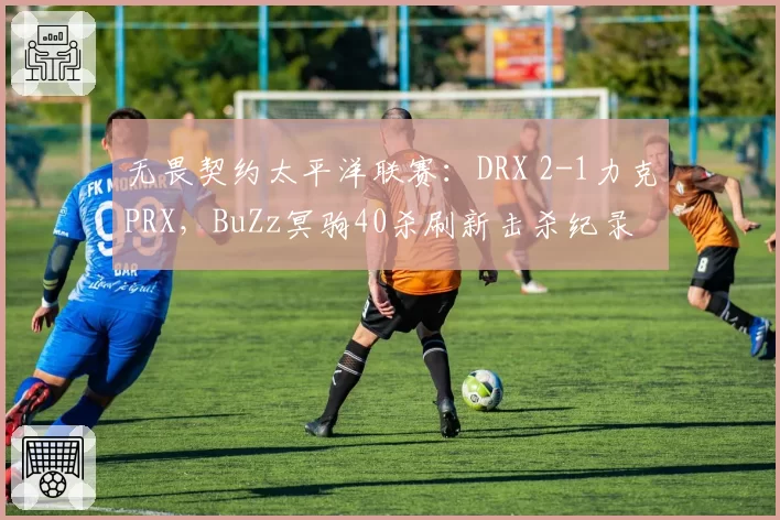 无畏契约太平洋联赛：DRX 2-1力克PRX，BuZz冥驹40杀刷新击杀纪录