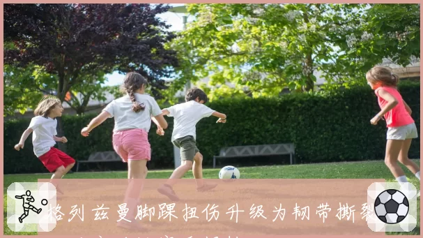 格列兹曼脚踝扭伤升级为韧带撕裂，马竞确认赛季报销