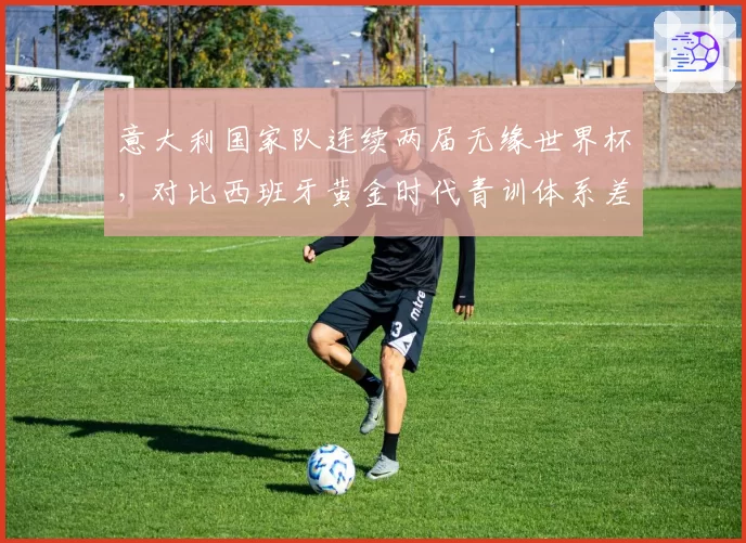 意大利国家队连续两届无缘世界杯，对比西班牙黄金时代青训体系差距显著