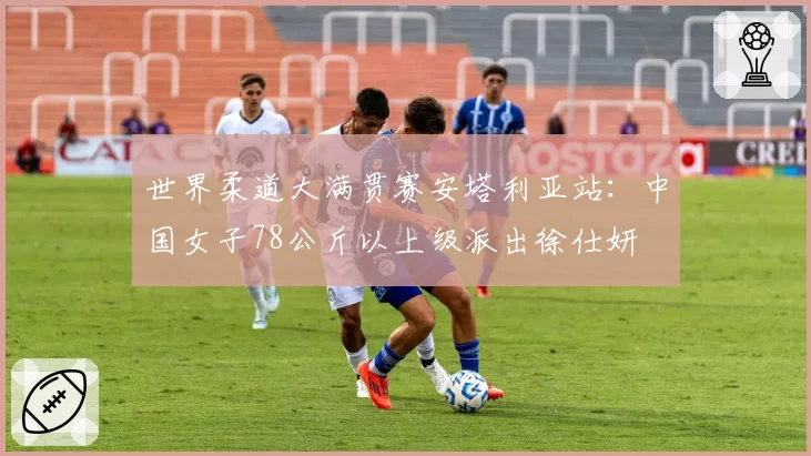 世界柔道大满贯赛安塔利亚站：中国女子78公斤以上级派出徐仕妍