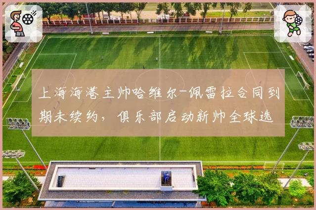 上海海港主帅哈维尔-佩雷拉合同到期未续约，俱乐部启动新帅全球选聘程序