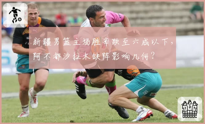 新疆男篮主场胜率跌至六成以下，阿不都沙拉木缺阵影响几何？