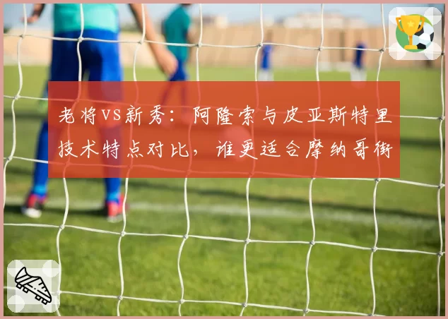 老将vs新秀：阿隆索与皮亚斯特里技术特点对比，谁更适合摩纳哥街道赛？