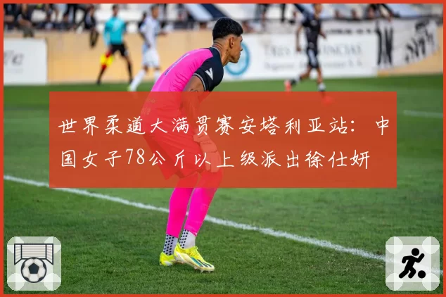 世界柔道大满贯赛安塔利亚站：中国女子78公斤以上级派出徐仕妍
