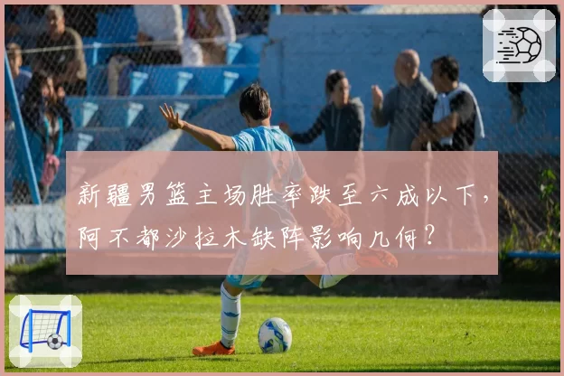 新疆男篮主场胜率跌至六成以下，阿不都沙拉木缺阵影响几何？