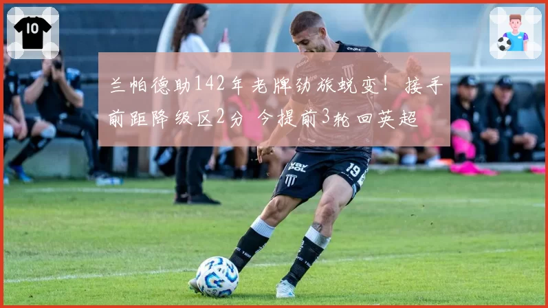 兰帕德助142年老牌劲旅蜕变！接手前距降级区2分 今提前3轮回英超