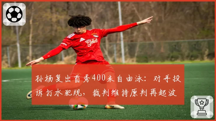 孙杨复出首秀400米自由泳：对手投诉打水犯规，裁判维持原判再起波澜