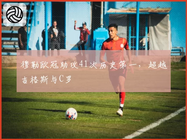 穆勒欧冠助攻41次历史第一，超越吉格斯与C罗