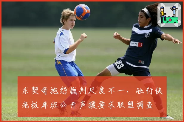 东契奇抱怨裁判尺度不一，独行侠老板库班公开声援要求联盟调查