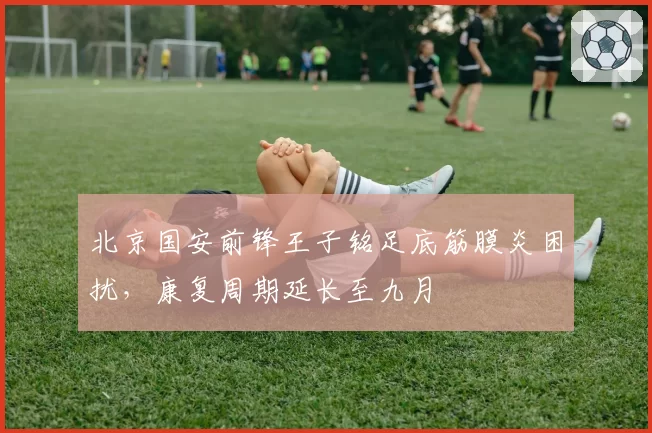 北京国安前锋王子铭足底筋膜炎困扰，康复周期延长至九月