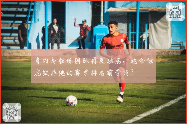 鲁内与教练团队再度动荡,这会彻底毁掉他的赛季排名前景吗?