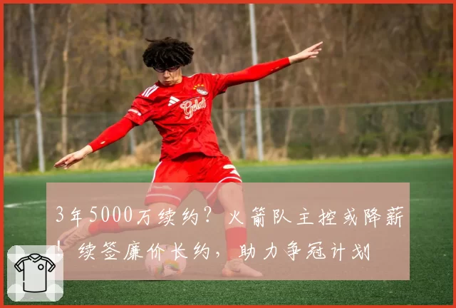3年5000万续约？火箭队主控或降薪！续签廉价长约，助力争冠计划