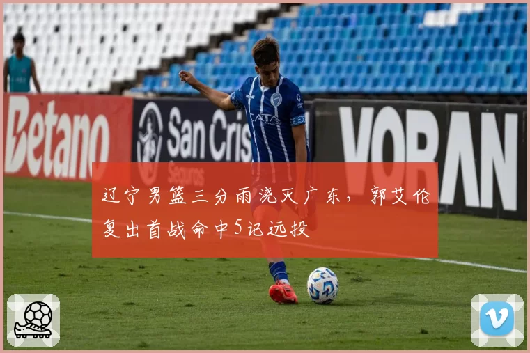 辽宁男篮三分雨浇灭广东，郭艾伦复出首战命中5记远投