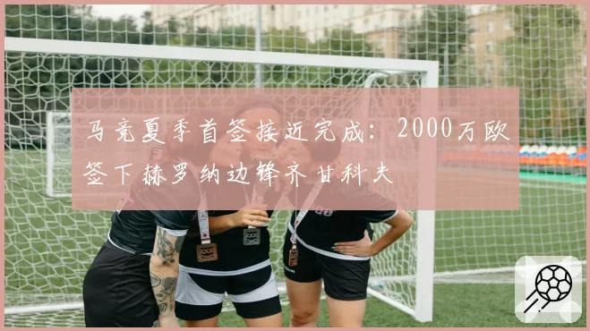 马竞夏季首签接近完成：2000万欧签下赫罗纳边锋齐甘科夫