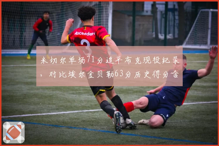 米切尔单场71分追平布克现役纪录,对比埃尔金贝勒63分历史得分含金量重估