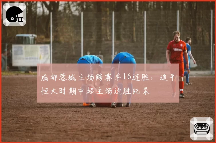 成都蓉城主场跨赛季16连胜，追平恒大时期中超主场连胜纪录