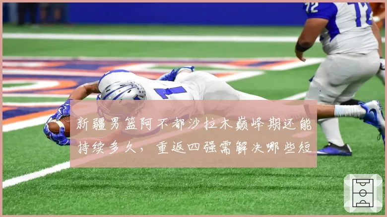 新疆男篮阿不都沙拉木巅峰期还能持续多久，重返四强需解决哪些短板？