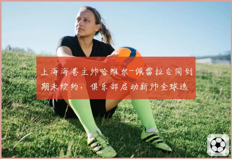 上海海港主帅哈维尔-佩雷拉合同到期未续约，俱乐部启动新帅全球选聘程序