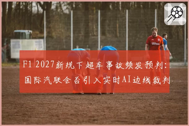 F1 2027新规下超车事故频发预判：国际汽联会否引入实时AI边线裁判？