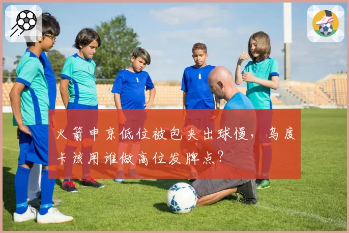 火箭申京低位被包夹出球慢，乌度卡该用谁做高位发牌点？