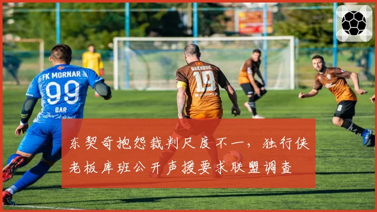 东契奇抱怨裁判尺度不一，独行侠老板库班公开声援要求联盟调查