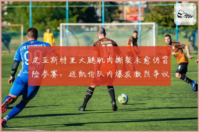 皮亚斯特里大腿肌肉撕裂未愈仍冒险参赛,迈凯伦队内爆发激烈争议