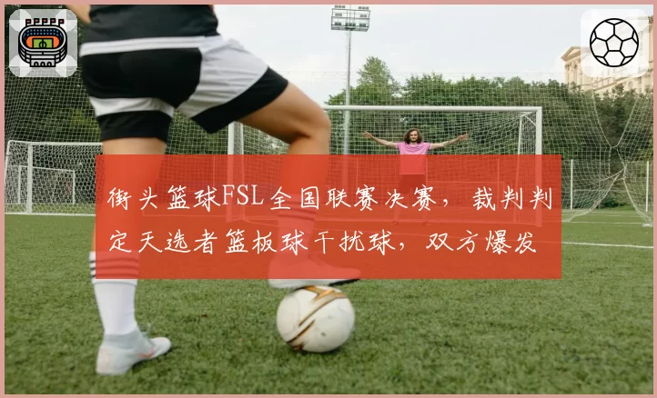 街头篮球FSL全国联赛决赛，裁判判定天选者篮板球干扰球，双方爆发肢体冲突