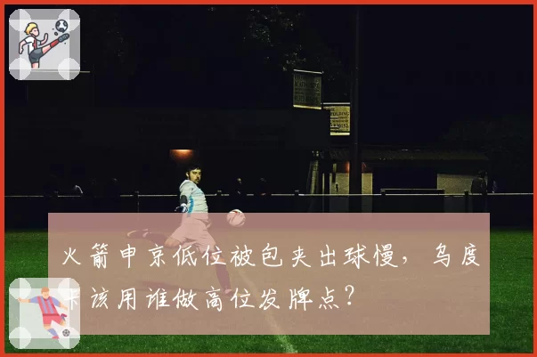 火箭申京低位被包夹出球慢，乌度卡该用谁做高位发牌点？