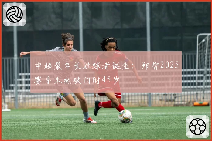 中超最年长进球者诞生:郑智2025赛季末轮破门时45岁