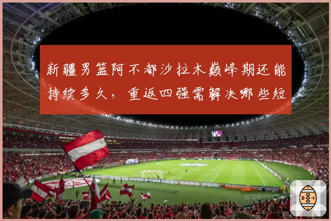 新疆男篮阿不都沙拉木巅峰期还能持续多久，重返四强需解决哪些短板？