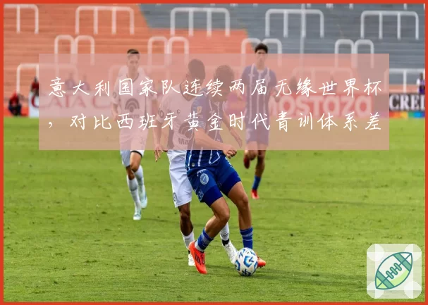 意大利国家队连续两届无缘世界杯，对比西班牙黄金时代青训体系差距显著