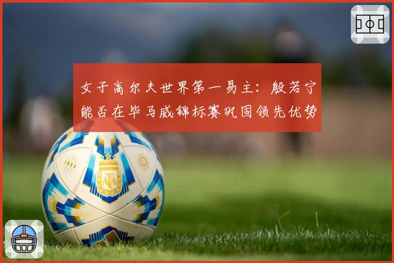 女子高尔夫世界第一易主：殷若宁能否在毕马威锦标赛巩固领先优势？