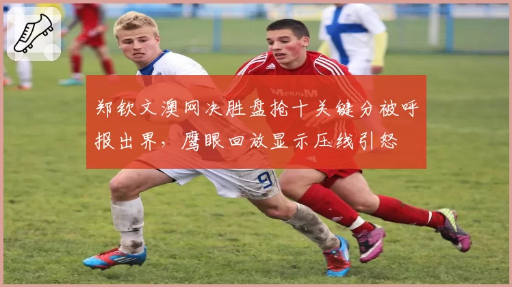 郑钦文澳网决胜盘抢十关键分被呼报出界，鹰眼回放显示压线引怒