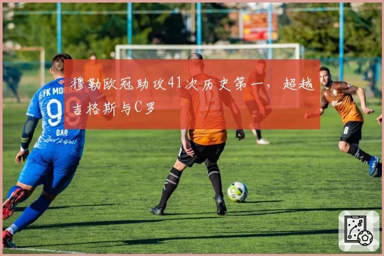 穆勒欧冠助攻41次历史第一，超越吉格斯与C罗