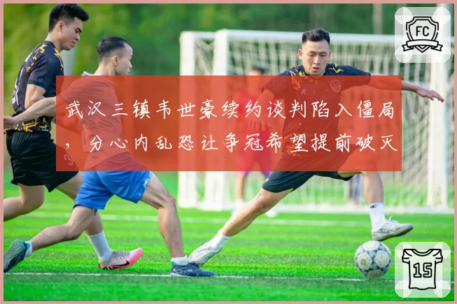 武汉三镇韦世豪续约谈判陷入僵局，分心内乱恐让争冠希望提前破灭