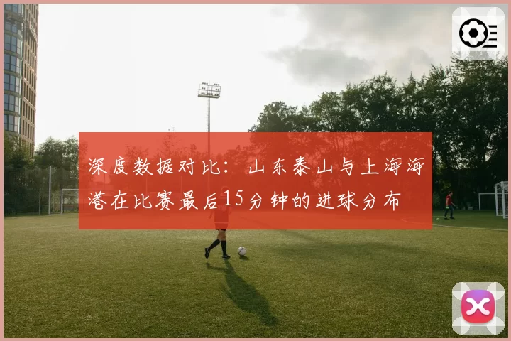 深度数据对比：山东泰山与上海海港在比赛最后15分钟的进球分布
