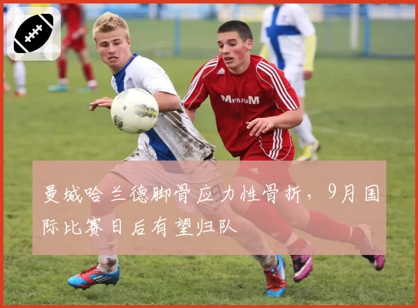 曼城哈兰德脚骨应力性骨折，9月国际比赛日后有望归队