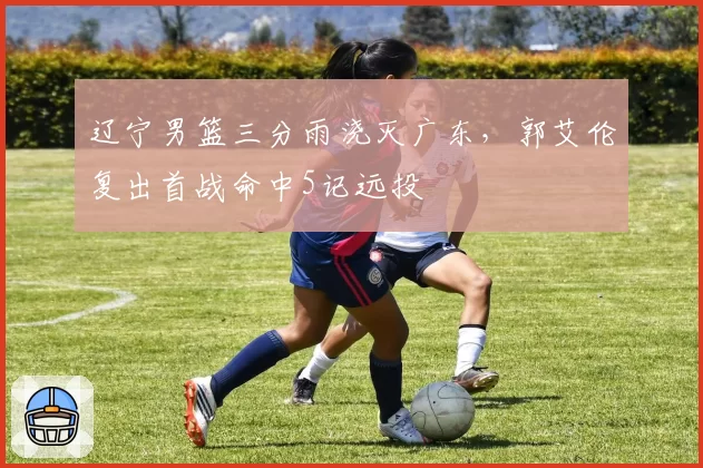 辽宁男篮三分雨浇灭广东，郭艾伦复出首战命中5记远投