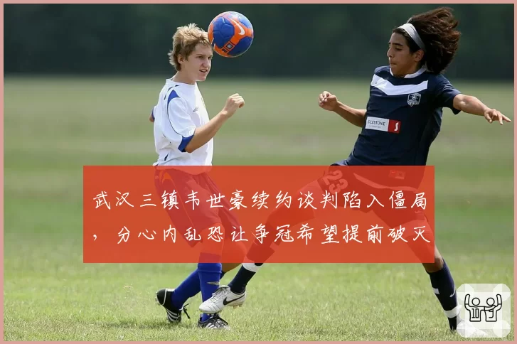 武汉三镇韦世豪续约谈判陷入僵局，分心内乱恐让争冠希望提前破灭