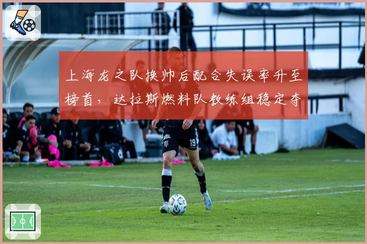上海龙之队换帅后配合失误率升至榜首，达拉斯燃料队教练组稳定夺冠