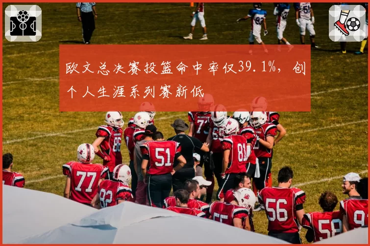 欧文总决赛投篮命中率仅39.1%，创个人生涯系列赛新低