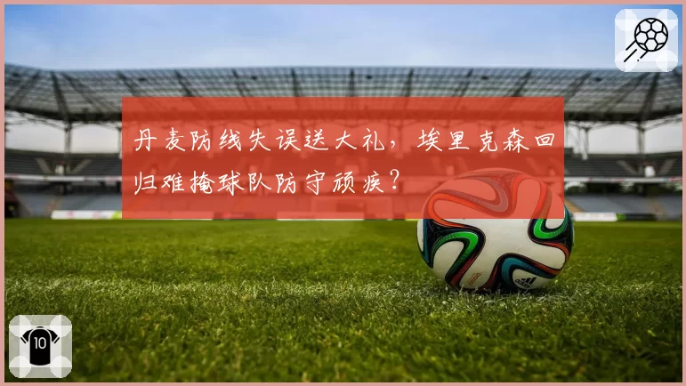 丹麦防线失误送大礼，埃里克森回归难掩球队防守顽疾？