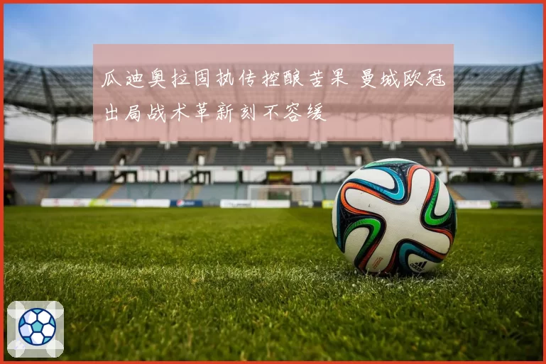瓜迪奥拉固执传控酿苦果 曼城欧冠出局战术革新刻不容缓