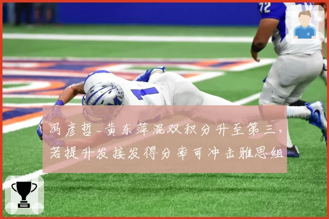 冯彦哲_黄东萍混双积分升至第三，若提升发接发得分率可冲击雅思组合