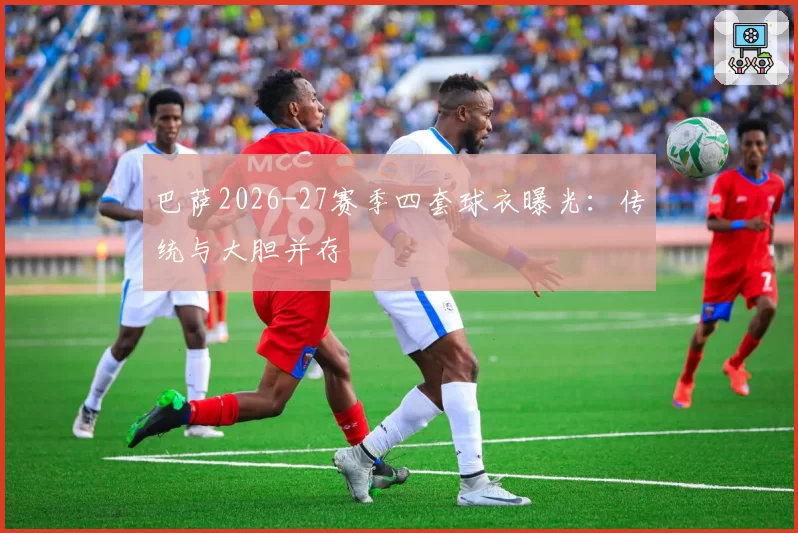 巴萨2026-27赛季四套球衣曝光:传统与大胆并存