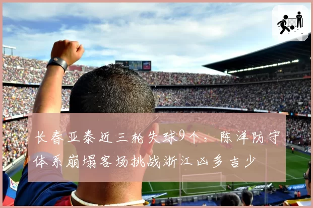 长春亚泰近三轮失球9个，陈洋防守体系崩塌客场挑战浙江凶多吉少