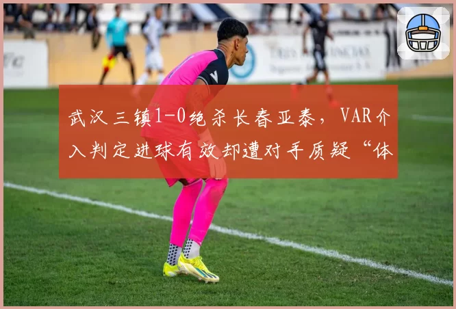 武汉三镇1-0绝杀长春亚泰，VAR介入判定进球有效却遭对手质疑“体毛级越位”