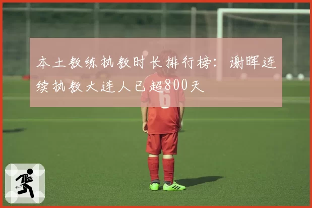 本土教练执教时长排行榜：谢晖连续执教大连人已超800天