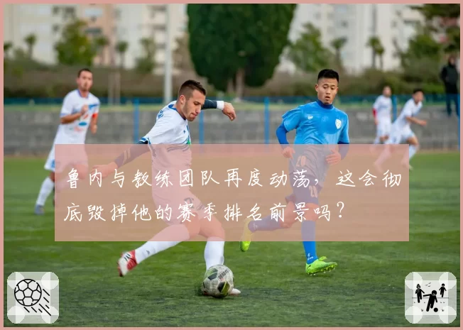 鲁内与教练团队再度动荡，这会彻底毁掉他的赛季排名前景吗？